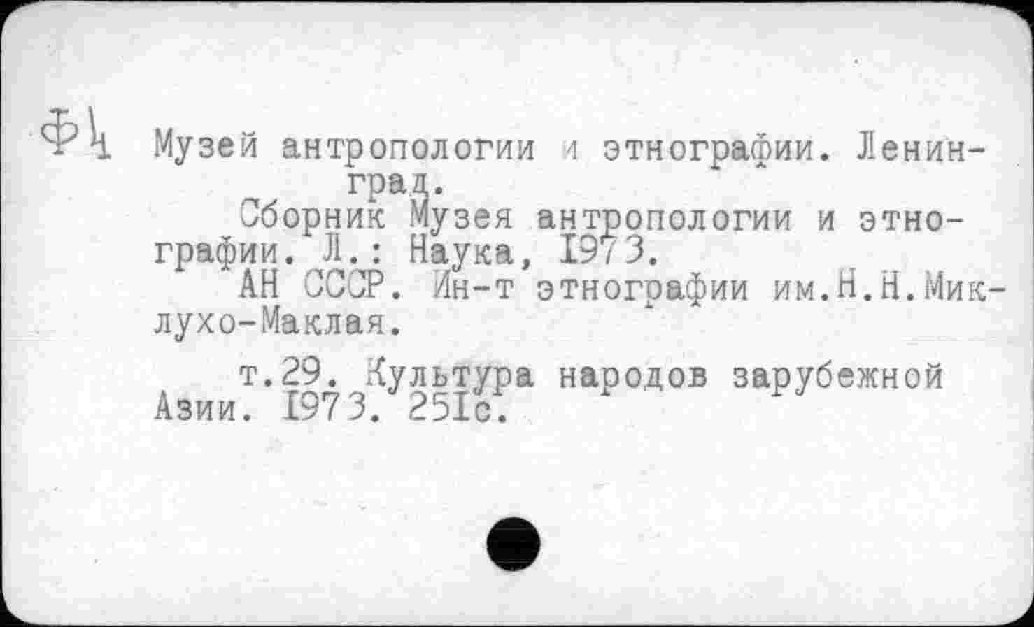 ﻿Фк
Музей антропологии и этнографии. Ленинград.
Сборник Музея антропологии и этнографии. Л. : Наука, 19/3.
АН СССР. Ин-т этнографии им.Н.Н.Миклухо-Маклая.
т.29. Культура народов зарубежной
Азии. 1973. 251с.